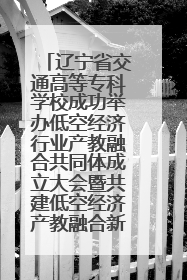 辽宁省交通高等专科学校成功举办低空经济行业产教融合共同体成立大会暨共建低空经济产教融合新生态论坛