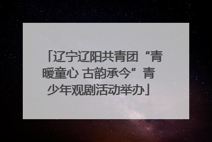 辽宁辽阳共青团“青暖童心 古韵承今”青少年观剧活动举办