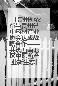 贵州神农谷与贵州省中药材产业协会达成战略合作——共筑西南地区中医药产业新生态