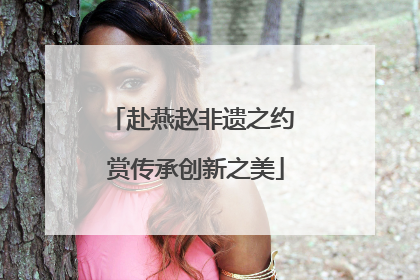 赴燕赵非遗之约 赏传承创新之美