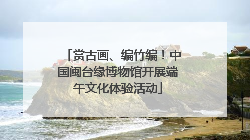 赏古画、编竹编！中国闽台缘博物馆开展端午文化体验活动