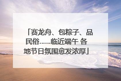 赛龙舟、包粽子、品民俗……临近端午 各地节日氛围愈发浓厚