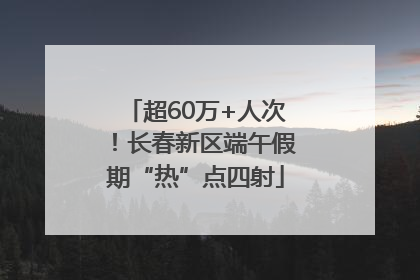 超60万+人次！长春新区端午假期“热”点四射
