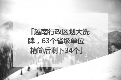 越南行政区划大洗牌，63个省级单位精简后剩下34个