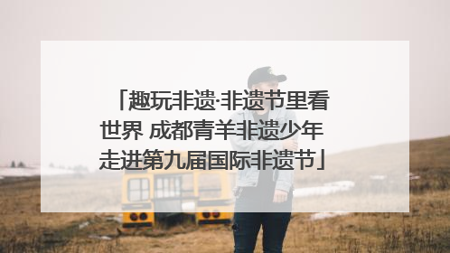 趣玩非遗·非遗节里看世界 成都青羊非遗少年走进第九届国际非遗节