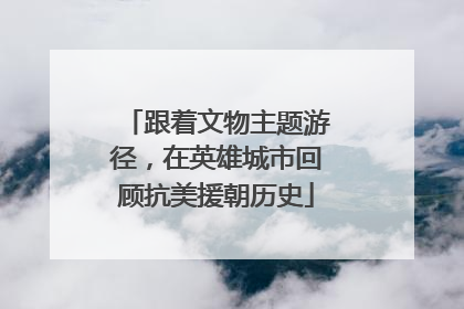 跟着文物主题游径，在英雄城市回顾抗美援朝历史