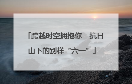 跨越时空拥抱你—抗日山下的别样“六一”
