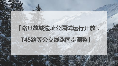 路县故城遗址公园试运行开放，T45路等公交线路同步调整