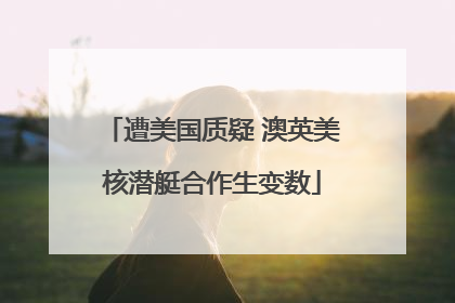 遭美国质疑 澳英美核潜艇合作生变数
