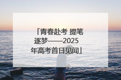 青春赴考 提笔逐梦——2025年高考首日见闻