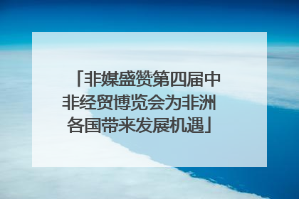 非媒盛赞第四届中非经贸博览会为非洲各国带来发展机遇