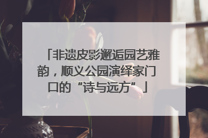 非遗皮影邂逅园艺雅韵，顺义公园演绎家门口的“诗与远方”