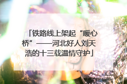 铁路线上架起“暖心桥”——河北好人刘天浩的十三载温情守护