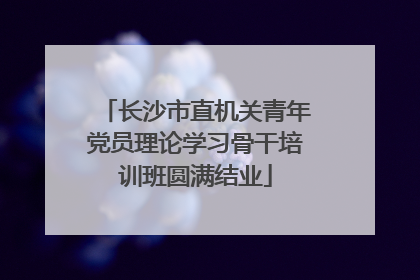 长沙市直机关青年党员理论学习骨干培训班圆满结业