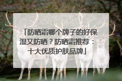 防晒霜哪个牌子的好保湿又防晒？防晒霜推荐：十大优质护肤品牌