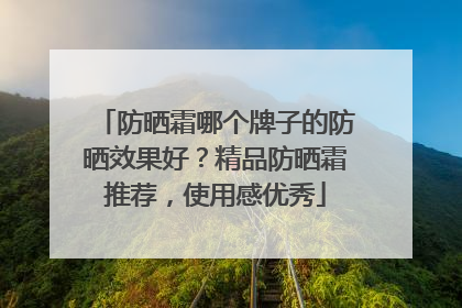 防晒霜哪个牌子的防晒效果好？精品防晒霜推荐，使用感优秀