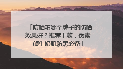 防晒霜哪个牌子的防晒效果好？推荐十款，伪素颜牛奶肌防黑必备