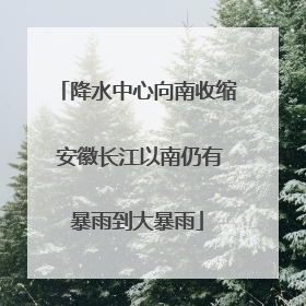 降水中心向南收缩 安徽长江以南仍有暴雨到大暴雨