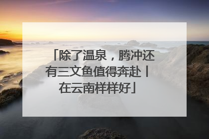 除了温泉，腾冲还有三文鱼值得奔赴丨在云南样样好