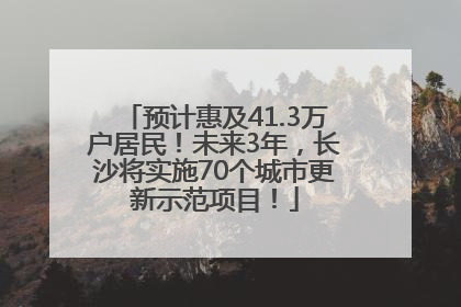 预计惠及41.3万户居民！未来3年，长沙将实施70个城市更新示范项目！