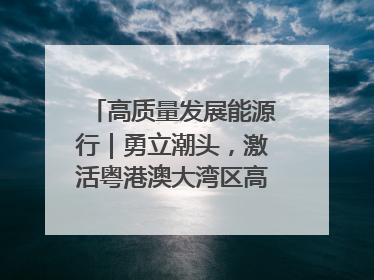 高质量发展能源行｜勇立潮头，激活粤港澳大湾区高质量发展动力源