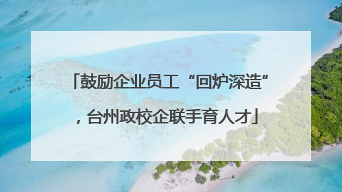 鼓励企业员工“回炉深造”，台州政校企联手育人才