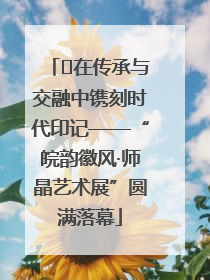 ﻿在传承与交融中镌刻时代印记——“皖韵徽风·师晶艺术展”圆满落幕