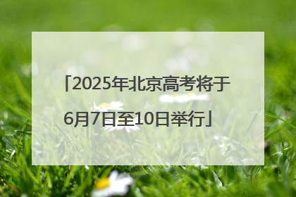 2025年北京高考将于6月7日至10日举行