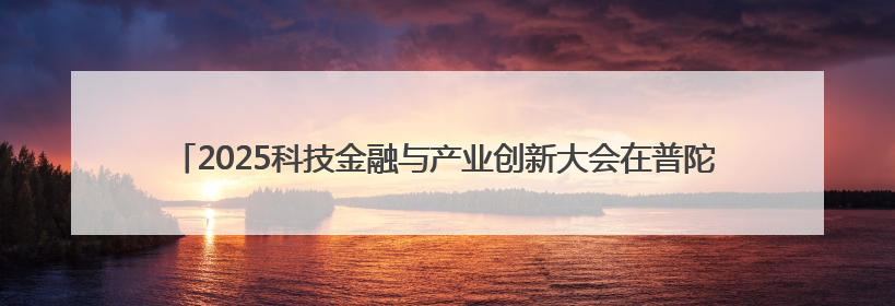2025科技金融与产业创新大会在普陀举行 聚焦科技金融赋能产业升级之策