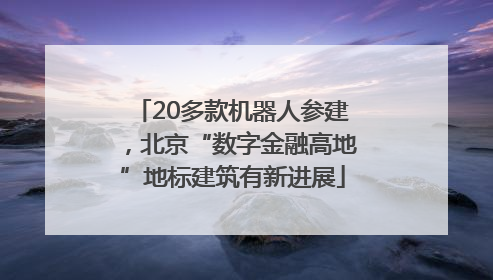 20多款机器人参建，北京“数字金融高地”地标建筑有新进展