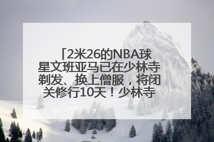 2米26的NBA球星文班亚马已在少林寺剃发、换上僧服，将闭关修行10天！少林寺回应：人在寺里