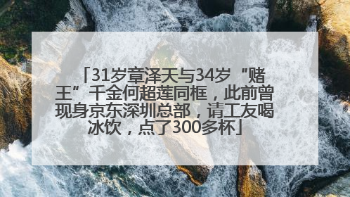 31岁章泽天与34岁“赌王”千金何超莲同框，此前曾现身京东深圳总部，请工友喝冰饮，点了300多杯